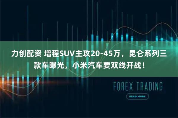 力创配资 增程SUV主攻20-45万，昆仑系列三款车曝光，小米汽车要双线开战！