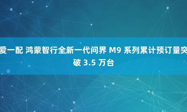 爱一配 鸿蒙智行全新一代问界 M9 系列累计预订量突破 3.5 万台