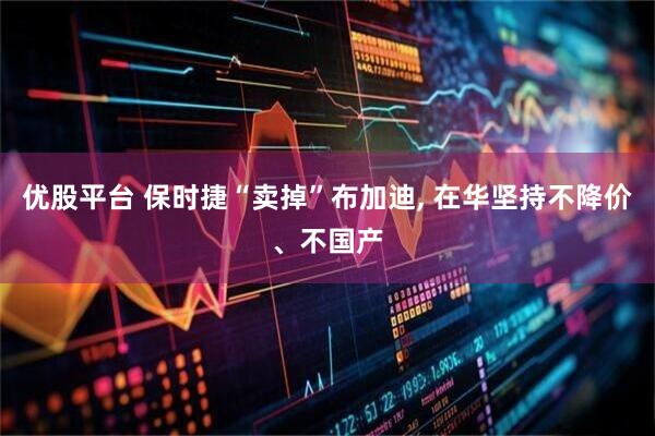 优股平台 保时捷“卖掉”布加迪, 在华坚持不降价、不国产