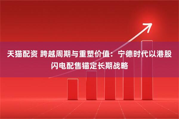 天猫配资 跨越周期与重塑价值：宁德时代以港股闪电配售锚定长期战略